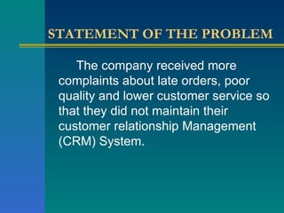 STATEMENT OF THE PROBLEM The company   received more complaints about late orders, poor quality and lower customer service so that they did not maintain their customer relationship Management (CRM) System. 