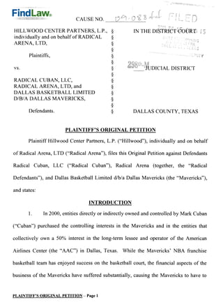 CAUSE NO.

HILL WOOD CENTER PARTNERS, L.P.,                        IN THE DISTRICT COURT
individually and on behalf of RADICAL
ARENA, LTD,

       Plaintiffs,

VS.                                                     	    JUDICIAL DISTRICT

RADICAL CUBAN, LLC,
RADICAL ARENA, LTD, and
DALLAS BASKETBALL LIMITED
D/B/A DALLAS MAVERICKS,

       Defendants.                                      DALLAS COUNTY, TEXAS


                        PLAINTIFF'S ORIGINAL PETITION

       Plaintiff Hillwood Center Pa'	 titers, L.P. ("Hillwood"), individually and on behalf

of Radical Arena, LTD ("Radical Arena"), files this Original Petition against Defendants

Radical Cuban, LLC ("Radical Cuban"), Radical Arena (together, the "Radical

Defendants"), and Dallas Basketball Limited d/b/a Dallas Mavericks (the "Mavericks"),

and states:

                                   INTRODUCTION

              In 2000, entities directly or indirectly owned and controlled by Mark Cuban

("Cuban") purchased the controlling interests in the Mavericks and in the entities that

collectively own a 50% interest in the long-term lessee and operator of the American

Airlines Center (the "AAC") in Dallas, Texas. While the Mavericks' NBA franchise

basketball team has enjoyed success on the basketball court, the financial aspects of the

business of the Mavericks have suffered substantially, causing the Mavericks to have to


PLAINTIFF'S ORIGINAL PETITION — Page 1
 