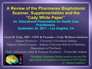 A Review of the Pharmanex Biophotonic Scanner, Supplementation and the “Cady White Paper”  An  Educational Presentation for Health Care Practitioners  September 24, 2011 – Los Angeles, CA Louis B. Cady, MD – CEO & Founder – Cady Wellness Institute  Adjunct Professor – University of Southern Indiana Adjunct Clinical Lecturer – Indiana University School of Medicine Department of Psychiatry Child, Adolescent, Adult & Forensic Psychiatry – Evansville, Indiana Disclaimer: Pharmanex/NuSkin products are not FDA approved for the diagnosis or treatment of ANY disease or  “medical condition.” 