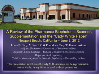 A Review of the Pharmanex Biophotonic Scanner,
  Supplementation and the “Cady White Paper”
         Newport Beach, California – June 2, 2012
   Louis B. Cady, MD – CEO & Founder – Cady Wellness Institute
           Adjunct Professor – University of Southern Indiana
    Adjunct Clinical Lecturer – Indiana University School of Medicine
                        Department of Psychiatry
   Child, Adolescent, Adult & Forensic Psychiatry – Evansville, Indiana

This presentation is © Louis B. Cady M.D. and may not be reproduced in
        part or whole, in any form, or used without permission.
 