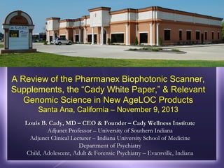 A Review of the Pharmanex Biophotonic Scanner,
Supplements, the “Cady White Paper,” & Relevant
Genomic Science in New AgeLOC Products
Santa Ana, California – November 9, 2013
Louis B. Cady, MD – CEO & Founder – Cady Wellness Institute
Adjunct Professor – University of Southern Indiana
Adjunct Clinical Lecturer – Indiana University School of Medicine
Department of Psychiatry
Child, Adolescent, Adult & Forensic Psychiatry – Evansville, Indiana

 
