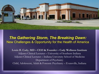 The Gathering Storm, The Breaking Dawn:
New Challenges & Opportunity for the Health of America
Louis B. Cady, MD – CEO & Founder – Cady Wellness Institute
Adjunct Clinical Lecturer – University of Southern Indiana
Adjunct Clinical Lecturer – Indiana University School of Medicine
Department of Psychiatry
Child, Adolescent, Adult & Forensic Psychiatry – Evansville, Indiana

 