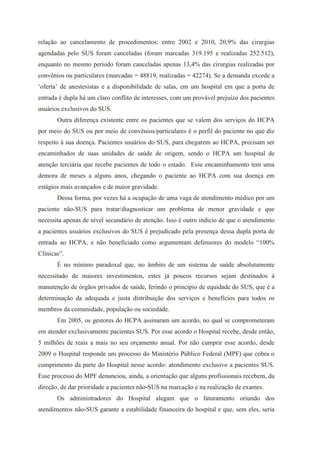 relação ao cancelamento de procedimentos: entre 2002 e 2010, 20,9% das cirurgias
agendadas pelo SUS foram canceladas (foram marcadas 319.195 e realizadas 252.512),
enquanto no mesmo período foram canceladas apenas 13,4% das cirurgias realizadas por
convênios ou particulares (marcadas = 48819, realizadas = 42274). Se a demanda excede a
‘oferta’ de anestesistas e a disponibilidade de salas, em um hospital em que a porta de
entrada é dupla há um claro conflito de interesses, com um provável prejuízo dos pacientes
usuários exclusivos do SUS.
       Outra diferença existente entre os pacientes que se valem dos serviços do HCPA
por meio do SUS ou por meio de convênios/particulares é o perfil do paciente no que diz
respeito à sua doença. Pacientes usuários do SUS, para chegarem ao HCPA, precisam ser
encaminhados de suas unidades de saúde de origem, sendo o HCPA um hospital de
atenção terciária que recebe pacientes de todo o estado. Esse encaminhamento tem uma
demora de meses a alguns anos, chegando o paciente ao HCPA com sua doença em
estágios mais avançados e de maior gravidade.
       Dessa forma, por vezes há a ocupação de uma vaga de atendimento médico por um
paciente não-SUS para tratar/diagnosticar um problema de menor gravidade e que
necessita apenas de nível secundário de atenção. Isso é outro indício de que o atendimento
a pacientes usuários exclusivos do SUS é prejudicado pela presença dessa dupla porta de
entrada ao HCPA, e não beneficiado como argumentam defensores do modelo “100%
Clínicas”.
       É no mínimo paradoxal que, no âmbito de um sistema de saúde absolutamente
necessitado de maiores investimentos, estes já poucos recursos sejam destinados à
manutenção de órgãos privados de saúde, ferindo o princípio de equidade do SUS, que é a
determinação da adequada e justa distribuição dos serviços e benefícios para todos os
membros da comunidade, população ou sociedade.
       Em 2005, os gestores do HCPA assinaram um acordo, no qual se comprometeram
em atender exclusivamente pacientes SUS. Por esse acordo o Hospital recebe, desde então,
5 milhões de reais a mais no seu orçamento anual. Por não cumprir esse acordo, desde
2009 o Hospital responde um processo do Ministério Público Federal (MPF) que cobra o
cumprimento da parte do Hospital nesse acordo: atendimento exclusivo a pacientes SUS.
Esse processo do MPF denunciou, ainda, a orientação que alguns profissionais recebem, da
direção, de dar prioridade a pacientes não-SUS na marcação e na realização de exames.
       Os administradores do Hospital alegam que o faturamento oriundo dos
atendimentos não-SUS garante a estabilidade financeira do hospital e que, sem eles, seria
 