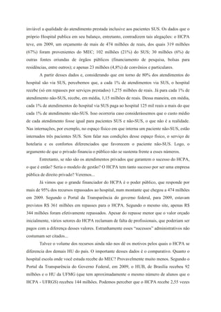 inviável a qualidade do atendimento prestada inclusive aos pacientes SUS. Os dados que o
próprio Hospital publica em seu balanço, entretanto, contradizem tais alegações: o HCPA
teve, em 2009, um orçamento de mais de 474 milhões de reais, dos quais 319 milhões
(67%) foram provenientes do MEC; 102 milhões (21%) do SUS; 30 milhões (6%) de
outras fontes oriundas de órgãos públicos (financiamento de pesquisa, bolsas para
residências, entre outros); e apenas 23 milhões (4,8%) de convênios e particulares.
       A partir desses dados e, considerando que em torno de 80% dos atendimentos do
hospital são via SUS, percebemos que, a cada 1% de atendimentos via SUS, o hospital
recebe (só em repasses por serviços prestados) 1,275 milhões de reais. Já para cada 1% de
atendimento não-SUS, recebe, em média, 1,15 milhões de reais. Dessa maneira, em média,
cada 1% de atendimentos do hospital via SUS paga ao hospital 125 mil reais a mais do que
cada 1% de atendimento não-SUS. Isso ocorreria caso considerássemos que o custo médio
de cada atendimento fosse igual para pacientes SUS e não-SUS, o que não é a realidade.
Nas internações, por exemplo, no espaço físico em que interna um paciente não-SUS, estão
internados três pacientes SUS. Sem falar nas condições desse espaço físico, o serviço de
hotelaria e os confortos diferenciados que favorecem o paciente não-SUS. Logo, o
argumento de que o privado financia o público não se sustenta frente a esses números.
       Entretanto, se não são os atendimentos privados que garantem o sucesso do HCPA,
o que é então? Seria o modelo de gestão? O HCPA tem tanto sucesso por ser uma empresa
pública de direito privado? Veremos...
       Já vimos que o grande financiador do HCPA é o poder público, que responde por
mais de 95% dos recursos repassados ao hospital, num montante que chegou a 474 milhões
em 2009. Segundo o Portal da Transparência do governo federal, para 2009, estavam
previstos R$ 361 milhões em repasses para o HCPA. Segundo o mesmo site, apenas R$
344 milhões foram efetivamente repassados. Apesar do repasse menor que o valor orçado
inicialmente, vários setores do HCPA reclamam de falta de profissionais, que poderiam ser
pagos com a diferença desses valores. Estranhamente esses “sucessos” administrativos não
costumam ser citados...
       Talvez o volume dos recursos ainda não nos dê os motivos pelos quais o HCPA se
diferencia dos demais HU do país. O importante desses dados é o comparativo. Quanto o
hospital escola onde você estuda recebe do MEC? Provavelmente muito menos. Segundo o
Portal da Transparência do Governo Federal, em 2009, o HUB, de Brasília recebeu 92
milhões e o HU da UFMG (que tem aproximadamente o mesmo número de alunos que o
HCPA - UFRGS) recebeu 144 milhões. Podemos perceber que o HCPA recebe 2,55 vezes
 