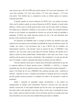 mais recursos que o HU da UFMG para realizar apenas 1,43 vezes mais internações; 1,38
vezes mais consultas; 1,67 vezes mais exames; 1,72 vezes mais cirurgias, e 1,19 vezes
mais partos. Vale lembrar que os comparativos acima se referem apenas aos repasses
realizados pelo MEC.
       O grande segredo do sucesso financeiro do HCPA não é seu modelo de gestão.
Aliás, não há nenhum segredo no sucesso financeiro do HCPA. Quando se recebe muito
dinheiro, a forma como se decide gastá-lo pode variar, mas há como cobrir as despesas.
Por melhor que se administre o dinheiro, se ele é pouco, vai faltar. Ou o hospital contrairá
dívidas ou terá limitada sua capacidade de oferecer um serviço de saúde de qualidade à
população. O HCPA tem saúde financeira porque ele não é tão mal financiado pelo
governo como a maioria dos outros HU.
       Os defensores da EBSERH usam o exemplo do HCPA pra defender uma idéia
esdrúxula de uma empresa como salvadora da qualidade do ensino da medicina no país. Na
verdade, nós, alunos, é que deveríamos usar o que o HCPA tem de exemplar: um
financiamento razoável, e não péssimo como na maioria do país. A EBSERH é uma
empresa e, por essa razão, rege-se pela lógica de mercado. Empresas são geridas com o
objetivo central de obter produtividade. Produtividade é fazer mais com menos, o que
significa corte de gastos em setores considerados “não-estratégicos”, ou seja, que não dão
lucro. No entanto, a saúde e a educação não podem ser geridas com esse objetivo.
       Uma das supostas razões para a criação dessas aberrações administrativas que são
as empresas públicas de direito privado (como a EBSERH e o HCPA) é a alegada
capacidade que elas tem de captarem recursos junto às instituições privadas (Parágrafo 1 –
artigo 2º do Projeto de Lei cria a EBSERH). Ora, empresas privadas estão - conforme já
sabemos - dispostas ao lucro, e hospitais universitários só poderão dar lucro ao mercado
privado quando tornarem precárias as condições de ensino e de assistência à saúde da
população.
       Saúde e educação de qualidade exigem investimentos e não podem ser
negligenciados ou tratados como mercadorias. Recursos o governo tem, mas opta por
destinar a outros fins. É nosso papel entender que fins são esses e nos organizarmos para
lutar pela saúde e pela educação a que temos direito. Como rege a constituição de nosso
país, a saúde, sendo um direito de todos e dever do Estado, não deve ser tratada como uma
mera mercadoria, mas sim como uma condição básica para todos os cidadãos.
 