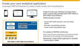 © 2016 SAP SE or an SAP affiliate company. All rights reserved. 36Public
SAP HANA in SAP HANA Cloud Platform
Create your own analytical application
Leverage SAPUI5 libraries to easily create charts and visualizations
SAPUI5
and libraries
calculation view
OData
views sap.ui.commons
sap.m
…
Create Fiori-like user interfaces including charts -
easily visualize data persisted within SAP HANA (in
SAP HANA Cloud Platform).
Additional steps involved:
 Expose SAP HANA calculation views with OData
service
 Bind data using SAPUI5-controllers
 Create visuals using SAPUI5-views
For samples of SAPUI5 controls see:
https://sapui5.hana.ondemand.com/explored.html#/
entity/sap.viz.ui5.controls.VizFrame/samples
Alternatively: create HTML5 application in WebIDE
+ bind to data in HANA
controller
 