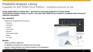 © 2016 SAP SE or an SAP affiliate company. All rights reserved. 37Public
Predictive Analysis Library
Capability for SAP HANA Cloud Platform – predictive services on top
Create dashboards for existing data – and based on that make predictions for future trends.
The Predictive Analysis Library is a built-in and native SAP HANA library to perform in-database data mining and
statistical calculations.
Key capabilities
 Support over 60 algorithms in the area of:
– Association
– Classification
– Clustering
– Preprocessing
– Regression
– Social Network Analysis
– Statistics
– Time series
Benefits
 Native predictive algorithms
 In-database processing for powerful and fast results
 Quicker implementations and embed predictive into applications,
solutions, and BI environments
 