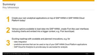 © 2016 SAP SE or an SAP affiliate company. All rights reserved. 47Public
Summary
Key takeaways
1
Exciting roadmap with available and planned innovations, e.g. for
 data integration
 predictive services that can be used on top of your SAP HANA Cloud Platform applications
 SAP Cloud for Analytics to provide easy-to-use toolset for analysts
2 Various options available to load data into SAP HANA, create Fiori-like user interfaces
including charts and embed into a bigger context, e.g. Fiori launchpad.
3
Create your own analytical applications on top of SAP HANA in SAP HANA Cloud
Platform today!
 
