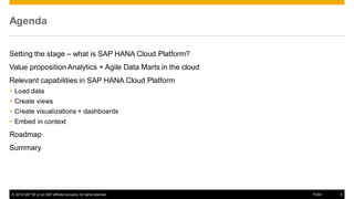 © 2016 SAP SE or an SAP affiliate company. All rights reserved. 5Public
Agenda
Setting the stage – what is SAP HANA Cloud Platform?
Value proposition Analytics + Agile Data Marts in the cloud
Relevant capabilities in SAP HANA Cloud Platform
 Load data
 Create views
 Create visualizations + dashboards
 Embed in context
Roadmap
Summary
 