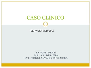 CASO CLINICO 
SERVICIO: MEDICINA 
EXPOSITORAS: 
MR1 VALDEZ ENA 
INT. TORREALVA QUISPE NORA 
 