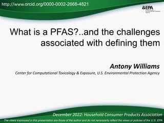 What is a PFAS?..and the challenges
associated with defining them
Antony Williams
Center for Computational Toxicology & Exposure, U.S. Environmental Protection Agency
http://www.orcid.org/0000-0002-2668-4821
December 2022: Household Consumer Products Association
The views expressed in this presentation are those of the author and do not necessarily reflect the views or policies of the U.S. EPA
 