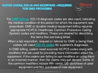 For DME billing, ICD-10 diagnosis codes are also used, indicating
the medical condition of the patient for which the equipment was
prescribed. DME or durable medical equipment billing requires
appropriate HCPCS (Healthcare Common Procedure Coding
System) codes and modifiers. These are needed for describing
the items that are being billed.
When a lab requisition, request or referral for DME is being filled,
coders will need ICD-10 codes for a patient’s diagnoses.
In DME billing, coders need accurate HCPCS codes along with
modifiers that are used for providing more information about the
equipment. If the coders are failing to use modifiers or using them
in an incorrect manner, then the claims may get denied. Some of
the common modifiers include RR- rental, UE- purchase of used
equipment and NU- purchase of new equipment.
http://www.247medicalbillingservices.com
 
