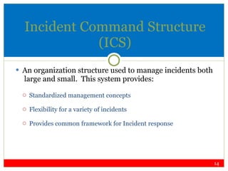 Incident Command Structure (ICS) An organization structure used to manage incidents both  large and small.  This system provides: Standardized management concepts Flexibility for a variety of incidents Provides common framework for Incident response 