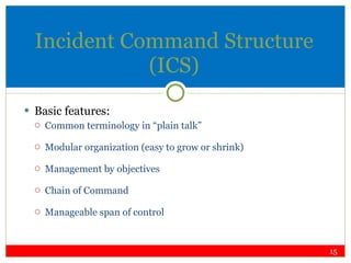 Incident Command Structure (ICS) Basic features: Common terminology in “plain talk” Modular organization (easy to grow or shrink) Management by objectives Chain of Command Manageable span of control 