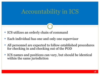 Accountability in ICS ICS utilizes an orderly chain of command Each individual has one and only one supervisor All personnel are expected to follow established procedures for checking in and checking out of the POD ICS names and positions can vary, but should be identical within the same jurisdiction 