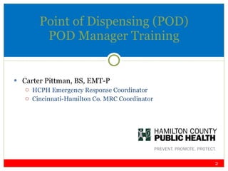 Point of Dispensing (POD) POD Manager Training Carter Pittman, BS, EMT-P HCPH Emergency Response Coordinator  Cincinnati-Hamilton Co. MRC Coordinator 