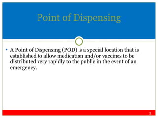Point of Dispensing A Point of Dispensing (POD) is a special location that is established to allow medication and/or vaccines to be distributed very rapidly to the public in the event of an emergency. 