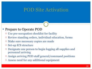 POD Site Activation Prepare to Operate POD Use pre-occupation checklist for facility Review standing orders, individual education, forms Make sure necessary copies are made Set-up ICS structure Designate one person to begin logging all supplies and personnel arriving Assign arriving POD staff general/command positions Assess need for any additional equipment 