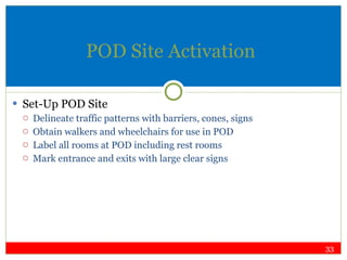 POD Site Activation Set-Up POD Site Delineate traffic patterns with barriers, cones, signs Obtain walkers and wheelchairs for use in POD Label all rooms at POD including rest rooms Mark entrance and exits with large clear signs 