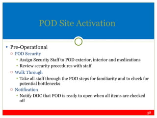 POD Site Activation Pre-Operational POD Security Assign Security Staff to POD exterior, interior and medications Review security procedures with staff Walk Through Take all staff through the POD steps for familiarity and to check for potential bottlenecks Notification Notify DOC that POD is ready to open when all items are checked off 