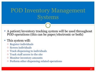 POD Inventory Management Systems A patient/inventory tracking system will be used throughout POD operations (this can be paper/electronic or both) This system will: Register individuals Screen individuals  Track dispensing to individuals  Track staff access to the site Monitor inventory amounts Perform other dispensing related operations 