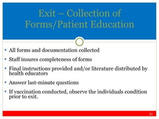 Exit – Collection of Forms/Patient Education All forms and documentation collected Staff insures completeness of forms Final instructions provided and/or literature distributed by health educators Answer last-minute questions If vaccination conducted, observe the individuals condition prior to exit. 