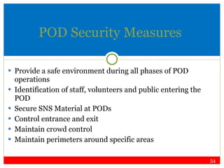 POD Security Measures Provide a safe environment during all phases of POD operations Identification of staff, volunteers and public entering the POD Secure SNS Material at PODs Control entrance and exit Maintain crowd control Maintain perimeters around specific areas 