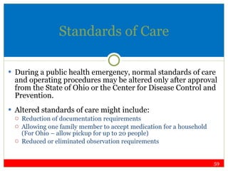 Standards of Care During a public health emergency, normal standards of care and operating procedures may be altered only after approval from the State of Ohio or the Center for Disease Control and Prevention. Altered standards of care might include: Reduction of documentation requirements Allowing one family member to accept medication for a household (For Ohio – allow pickup for up to 20 people) Reduced or eliminated observation requirements 