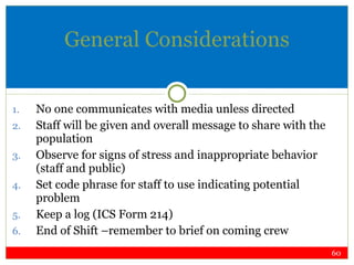 General Considerations No one communicates with media unless directed Staff will be given and overall message to share with the population Observe for signs of stress and inappropriate behavior (staff and public) Set code phrase for staff to use indicating potential problem Keep a log (ICS Form 214) End of Shift –remember to brief on coming crew 