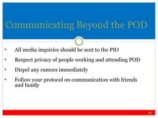 Communicating Beyond the POD All media inquiries should be sent to the PIO Respect privacy of people working and attending POD Dispel any rumors immediately Follow your protocol on communication with friends and family 