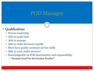 POD Manager Qualifications Proven leadership Able to multi-task Able to manage Able to make decisions rapidly Must have quality customer service skills Able to work under pressure Knowledgeable on POD functionality and responsibility “ Greatest Good For the Greatest Number” 