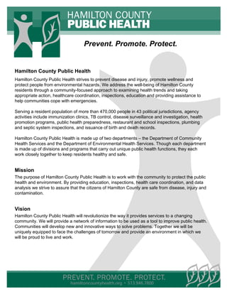 Prevent. Promote. Protect.


Hamilton County Public Health
Hamilton County Public Health strives to prevent disease and injury, promote wellness and
protect people from environmental hazards. We address the well-being of Hamilton County
residents through a community-focused approach to examining health trends and taking
appropriate action, healthcare coordination, inspections, education and providing assistance to
help communities cope with emergencies.

Serving a resident population of more than 470,000 people in 43 political jurisdictions, agency
activities include immunization clinics, TB control, disease surveillance and investigation, health
promotion programs, public health preparedness, restaurant and school inspections, plumbing
and septic system inspections, and issuance of birth and death records.

Hamilton County Public Health is made up of two departments – the Department of Community
Health Services and the Department of Environmental Health Services. Though each department
is made up of divisions and programs that carry out unique public health functions, they each
work closely together to keep residents healthy and safe.


Mission
The purpose of Hamilton County Public Health is to work with the community to protect the public
health and environment. By providing education, inspections, health care coordination, and data
analysis we strive to assure that the citizens of Hamilton County are safe from disease, injury and
contamination.


Vision
Hamilton County Public Health will revolutionize the way it provides services to a changing
community. We will provide a network of information to be used as a tool to improve public health.
Communities will develop new and innovative ways to solve problems. Together we will be
uniquely equipped to face the challenges of tomorrow and provide an environment in which we
will be proud to live and work.




                             hamiltoncountyhealth.org • 513.946.7800
 