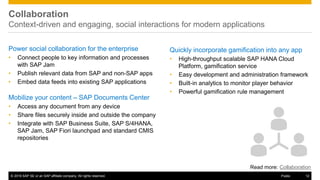 © 2016 SAP SE or an SAP affiliate company. All rights reserved. 12Public
Collaboration
Context-driven and engaging, social interactions for modern applications
Power social collaboration for the enterprise
• Connect people to key information and processes
with SAP Jam
• Publish relevant data from SAP and non-SAP apps
• Embed data feeds into existing SAP applications
Mobilize your content – SAP Documents Center
• Access any document from any device
• Share files securely inside and outside the company
• Integrate with SAP Business Suite, SAP S/4HANA,
SAP Jam, SAP Fiori launchpad and standard CMIS
repositories
Quickly incorporate gamification into any app
• High-throughput scalable SAP HANA Cloud
Platform, gamification service
• Easy development and administration framework
• Built-in analytics to monitor player behavior
• Powerful gamification rule management
Read more: Collaboration
 