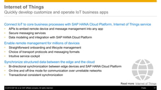 © 2016 SAP SE or an SAP affiliate company. All rights reserved. 17Public
Internet of Things
Quickly develop customize and operate IoT business apps
Connect IoT to core business processes with SAP HANA Cloud Platform, Internet of Things service
• APIs to embed remote device and message management into any app
• Secure messaging services
• Data modeling and integration with SAP HANA Cloud Platform
Enable remote management for millions of devices
• Straightforward onboarding and lifecycle management
• Choice of transport protocols and messaging formats
• Intuitive service cockpit
Synchronize structured data between the edge and the cloud
• Bi-directional synchronization between edge devices and SAP HANA Cloud Platform
• On-line and off-line mode for communication over unreliable networks
• Transactional consistent synchronization
Read more: Internet of Things
 