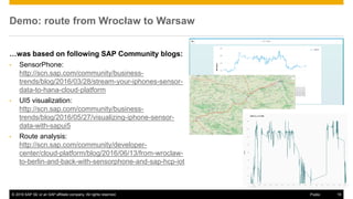 © 2016 SAP SE or an SAP affiliate company. All rights reserved. 19Public
Demo: route from Wrocław to Warsaw
…was based on following SAP Community blogs:
• SensorPhone:
http://scn.sap.com/community/business-
trends/blog/2016/03/28/stream-your-iphones-sensor-
data-to-hana-cloud-platform
• UI5 visualization:
http://scn.sap.com/community/business-
trends/blog/2016/05/27/visualizing-iphone-sensor-
data-with-sapui5
• Route analysis:
http://scn.sap.com/community/developer-
center/cloud-platform/blog/2016/06/13/from-wroclaw-
to-berlin-and-back-with-sensorphone-and-sap-hcp-iot
 