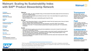 © 2016 SAP SE or an SAP affiliate company. All rights reserved. 4Customer
Walmart: Scaling Its Sustainability Index
with SAP® Product Stewardship Network
Company
Walmart Stores Inc.
Headquarters
Bentonville, Arkansas
Industry
Retail
Products and Services
Consumer products
Employees
2.2 million
Revenue
US$476 billion
Web Site
www.walmart.com
Partner
The Sustainability Consortium
www.sustainabilityconsortium.org
Objectives
 Create zero waste, use 100% renewable energy, and sell products that sustain people and the environment as
part of the Live Better initiative
 By 2017, buy 70% of the goods sold at Walmart and Sam’s Club in the United States from suppliers that use
the Sustainability Index
 Measure progress on each buyer’s sustainability goals through the index
Why SAP
 SAP® Product Stewardship Network, a cloud collaboration network that only requires users to have an Internet
browser, making it easily accessible to suppliers
 Real-time supplier scoring, benchmarking, and report generation using SAP HANA® Cloud Platform
 Availability of more than 110 industry-standard questionnaires through a partnership with The Sustainability
Consortium
Benefits
 Over 1,400 Walmart suppliers and counting that have established a main point of contact for working with
customers on sustainability initiatives
 Over 800 Walmart merchants now able to evaluate suppliers using product-specific sustainability scorecards
 Over 700 Walmart product categories, representing over 58% of sales, being evaluated against 15 key
performance indicators that are customized for that category
 Less survey fatigue because suppliers can take a survey once and then easily share responses with multiple
customers and retailers
“With the partnership of SAP and The Sustainability Consortium, we’re able to integrate sustainability
into our core business of merchandising and empower our suppliers to take action on the most important
social and environmental issues in their industry.”
Manuel Gomez, VP Global Sustainability, Walmart Stores Inc.
Transparent
Merchants gain real-time
quantitative data to benchmark
suppliers and drive improvement,
without having to become
subject-matter experts
Fast
In just six weeks, more than
2,500 sustainability assessments
were completed by 1,400
suppliers across more than 700
product categories
Collaborative
Stronger relationships were built
between buyers and suppliers,
unlocking new opportunities for
cost reduction, product innovation,
and brand enhancement
Affordable
Administrative costs are low for
Walmart and its suppliers
Studio SAP 36562 (15/03) This content is approved by the customer and may not be altered under any circumstances.
 