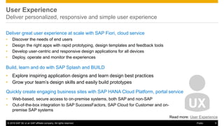 © 2016 SAP SE or an SAP affiliate company. All rights reserved. 9Public
User Experience
Deliver personalized, responsive and simple user experience
Deliver great user experience at scale with SAP Fiori, cloud service
• Discover the needs of end users
• Design the right apps with rapid prototyping, design templates and feedback tools
• Develop user-centric and responsive design applications for all devices
• Deploy, operate and monitor the experiences
Build, learn and do with SAP Splash and BUILD
• Explore inspiring application designs and learn design best practices
• Grow your team’s design skills and easily build prototypes
Quickly create engaging business sites with SAP HANA Cloud Platform, portal service
• Web-based, secure access to on-premise systems, both SAP and non-SAP
• Out-of-the-box integration to SAP SuccessFactors, SAP Cloud for Customer and on-
premise SAP systems
Read more: User Experience
 