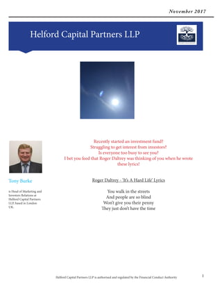 November 2017
Helford Capital Partners LLP
Helford Capital Partners LLP is authorised and regulated by the Financial Conduct Authority 1
Tony Burke
is Head of Marketing and
Investors Relations at
Helford Capital Partners
LLP, based in London
UK.
Recently started an investment fund?
Struggling to get interest from investors?
Is everyone too busy to see you?
I bet you feed that Roger Daltrey was thinking of you when he wrote
these lyrics!
Roger Daltrey - ‘It’s A Hard Life’ Lyrics
You walk in the streets
And people are so blind
Won’t give you their penny
They just don’t have the time
 