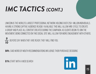 IMC TACTICS (CONT.)
15
Linkedin is the world’s largest professional network holding over 250+ million individuals.
Having a strong captive audience readily available this will allow Hire-Cycle to create
a group and place all content created during the campaign. As clients begin to join the
movement, being connected on this social site will allow for more engagement with others.
Buyers say when they are ready, they will find you.
84% said word of mouth recommendations influence their purchase decisions
81% start with a web search
9
10
 