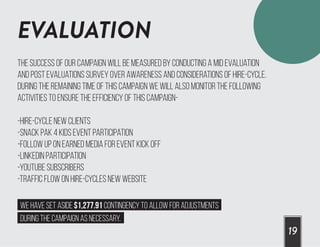 EVALUATION
19
The success of our campaign will be measured by conducting a mid evaluation
and post evaluations survey over awareness and considerations of Hire-Cycle.
During the remaining time of this campaign we will also monitor the following
activities to ensure the efficiency of this campaign-
-Hire-Cycle new clients
-Snack Pak 4 kids event participation
-Follow up on earned media for event kick off
-LinkedIn participation
-YouTube Subscribers
-Traffic flow on Hire-Cycles new website
We have set aside $1,277.91 Contingency to allow for adjustments
during the campaign as necessary.
 