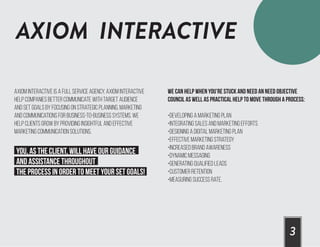 AXIOM INTERACTIVE
3
Axiom Interactive is a full service agency. Axiom Interactive
help companies better communicate with target audience
and set goals by focusing on strategic planning, marketing
and communications for business-to-business systems. We
help clients grow by providing insightful and effective
marketing communication solutions.
You, as the client, will have our guidance
and assistance throughout
the process in order to meet your set goals!
We can help when you’re stuck and need an need objective
council as well as practical help to move through a process:
•Developing a marketing plan
•Integrating sales and marketing efforts
•Designing a digital marketing plan
•Effective Marketing Strategy
•Increased Brand Awareness
•Dynamic Messaging
•Generating Qualified Leads
•Customer Retention
•Measuring Success Rate.
 