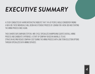 EXECUTIVE SUMMARY
4
A study conducted by Harris Interactive indicate that 74% of people would considerer finding
a new job. These individuals will begin an extensive process of looking for a new job and starting
the hiring process once again.
this is where our campaign steps in. Hire-Cycle specializes in improving clients overall hiring
process and candidate experience. A start up company based in Amarillo, Texas
strives in helping reduce company cost during the hiring process with long term selection options
through specialized data mining services.
 