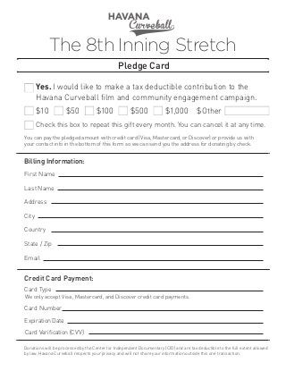 The 8th Inning Stretch
Pledge Card
Yes. I would like to make a tax deductible contribution to the
Havana Curveball film and community engagement campaign.
$10

$50

$100

$500

$1,000

$Other

Check this box to repeat this gift every month. You can cancel it at any time.
You can pay the pledged amount with credit card (Visa, Mastercard, or Discover) or provide us with
your contact info in the bottom of this form so we can send you the address for donating by check​
.

Billing Information:
First Name
Last Name
Address
City
Country
State / Zip
Email

Credit Card Payment:
Card Type
We only accept Visa, Mastercard, and Discover credit card payments.

Card Number
Expiration Date	
Card Verification (CVV)
Donations will be processed by the Center for Independent Documentary (CID) and are tax deductible to the full extent allowed
by law. Havana Curveball respects your privacy and will not share your information outside this one transaction.

 