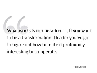 What works is co-operation . . . If you want
to be a transformational leader you’ve got
to figure out how to make it profoundly
interesting to co-operate.

                                   - Bill Clinton
 