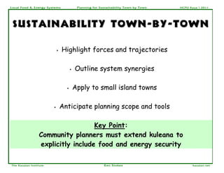 Local Food & Energy System s               Planning for Sustainability Town by Town   HCPO Kaua`i 2011




 sustainability town - by - town

                            •   Highlight forces and trajectories

                                      •   Outline system synergies

                                  •       Apply to small island towns

                        •       Anticipate planning scope and tools

                                   Key Point:
                 Community planners must extend kuleana to
                 explicitly include food and energy security

The Kauaian Institute                                     Ken Stokes                         kauaian.net
 