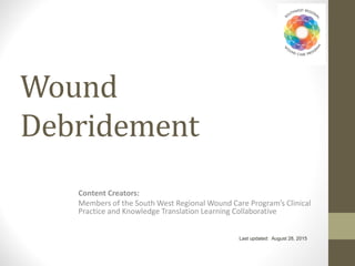 Last updated: August 28, 2015
Content Creators:
Members of the South West Regional Wound Care Program’s Clinical
Practice and Knowledge Translation Learning Collaborative
Wound
Debridement
 