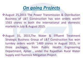 On going Projects
August 25,2015 The Power Transmission & Distribution
Business of L&T Construction has won orders worth
1563 crores in both the international and domestic
markets in July & August 2015.
August 31, 2015,The Water & Effluent Treatment
Strategic Business Group of L&T Construction has won
turnkey orders worth `1489 crores in August 2015, in
three packages, from Public Health Engineering
Department, Ajmer , under the Rajasthan Rural Water
Supply and Fluorosis Mitigation Project.
 