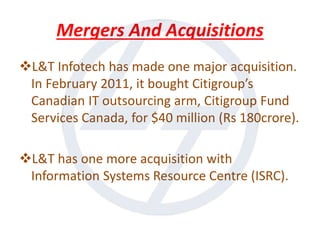 Mergers And Acquisitions
L&T Infotech has made one major acquisition.
In February 2011, it bought Citigroup’s
Canadian IT outsourcing arm, Citigroup Fund
Services Canada, for $40 million (Rs 180crore).
L&T has one more acquisition with
Information Systems Resource Centre (ISRC).
 