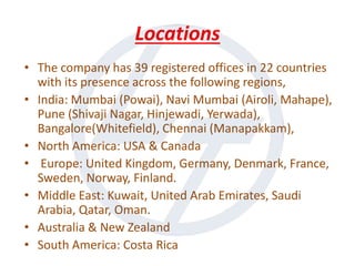 Locations
• The company has 39 registered offices in 22 countries
with its presence across the following regions,
• India: Mumbai (Powai), Navi Mumbai (Airoli, Mahape),
Pune (Shivaji Nagar, Hinjewadi, Yerwada),
Bangalore(Whitefield), Chennai (Manapakkam),
• North America: USA & Canada
• Europe: United Kingdom, Germany, Denmark, France,
Sweden, Norway, Finland.
• Middle East: Kuwait, United Arab Emirates, Saudi
Arabia, Qatar, Oman.
• Australia & New Zealand
• South America: Costa Rica
 