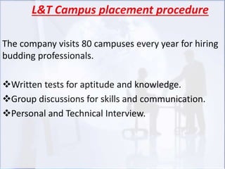 L&T Campus placement procedure
The company visits 80 campuses every year for hiring
budding professionals.
Written tests for aptitude and knowledge.
Group discussions for skills and communication.
Personal and Technical Interview.
 